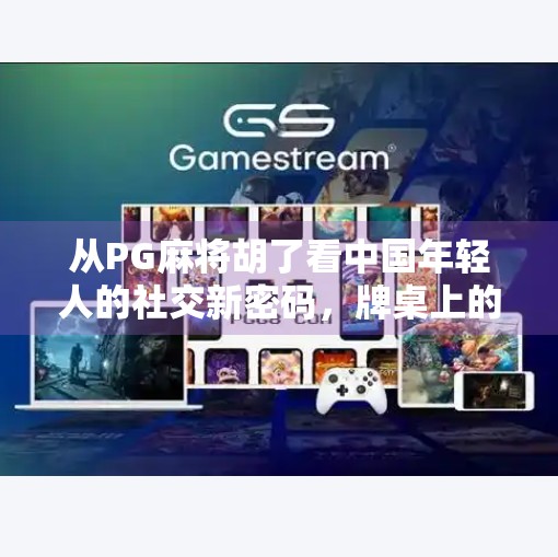 从PG麻将胡了看中国年轻人的社交新密码，牌桌上的情绪价值，正在悄悄改变我们的关系