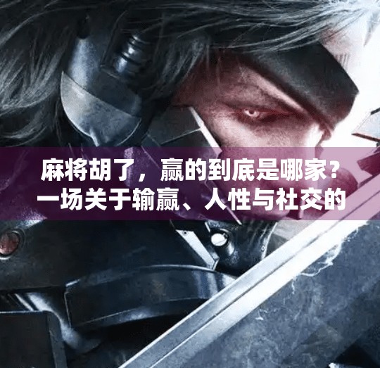 麻将胡了,赢的到底是哪家?一场关于输赢、人性与社交的游戏 麻将胡了,赢的到底是哪家?一场关于输赢、人性与社交的游戏