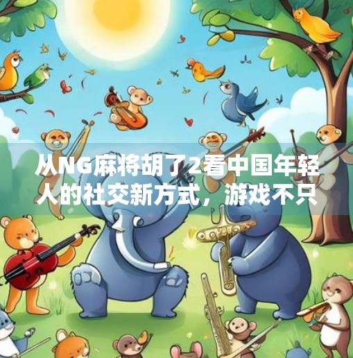 从NG麻将胡了2看中国年轻人的社交新方式，游戏不只是娱乐，更是情感连接