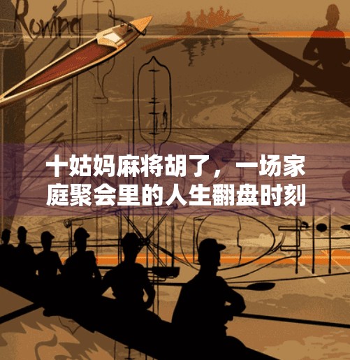 十姑妈麻将胡了,一场家庭聚会里的人生翻盘时刻 十姑妈麻将胡了,一场家庭聚会里的人生翻盘时刻