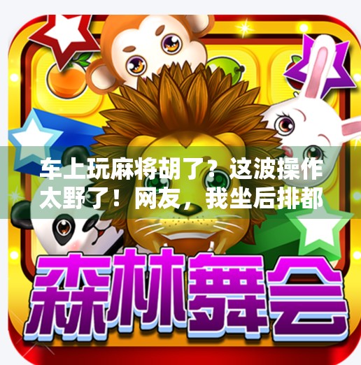 车上玩麻将胡了？这波操作太野了！网友，我坐后排都紧张到出汗！