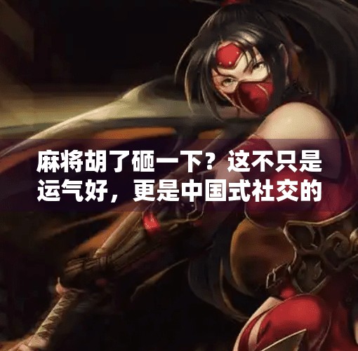 麻将胡了砸一下?这不只是运气好,更是中国式社交的密码! 麻将胡了砸一下?这不只是运气好,更是中国式社交的密码!