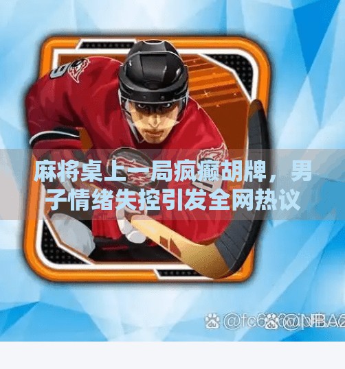 麻将桌上一局疯癫胡牌,男子情绪失控引发全网热议! 麻将桌上一局疯癫胡牌,男子情绪失控引发全网热议!