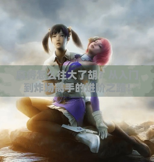 麻将怎么往大了胡?从入门到炸场高手的进阶之路!