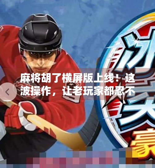 麻将胡了横屏版上线！这波操作，让老玩家都忍不住杠上开花！