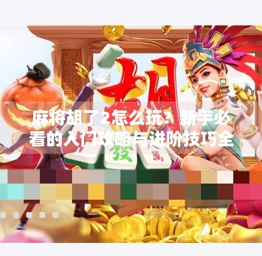 麻将胡了2怎么玩?新手必看的入门攻略与进阶技巧全解析!