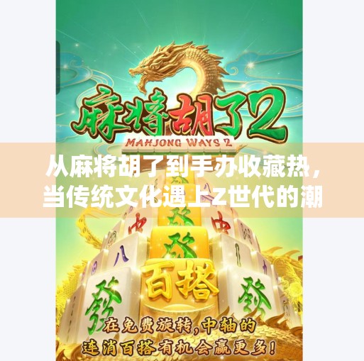 从麻将胡了到手办收藏热,当传统文化遇上Z世代的潮流表达 从麻将胡了到手办收藏热,当传统文化遇上Z世代的潮流表达