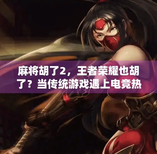 麻将胡了2,王者荣耀也胡了?当传统游戏遇上电竞热潮的碰撞与融合