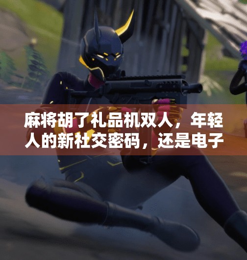 麻将胡了礼品机双人,年轻人的新社交密码,还是电子赌博的变种? 麻将胡了礼品机双人,年轻人的新社交密码,还是电子赌博的变种?